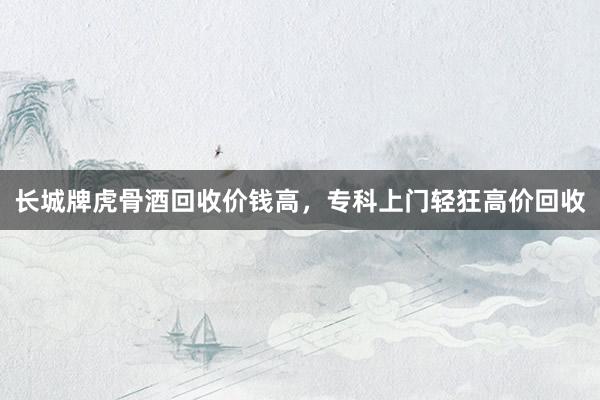 长城牌虎骨酒回收价钱高，专科上门轻狂高价回收