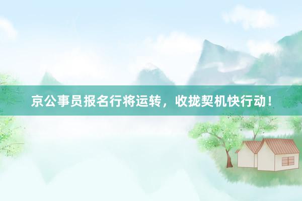 京公事员报名行将运转，收拢契机快行动！